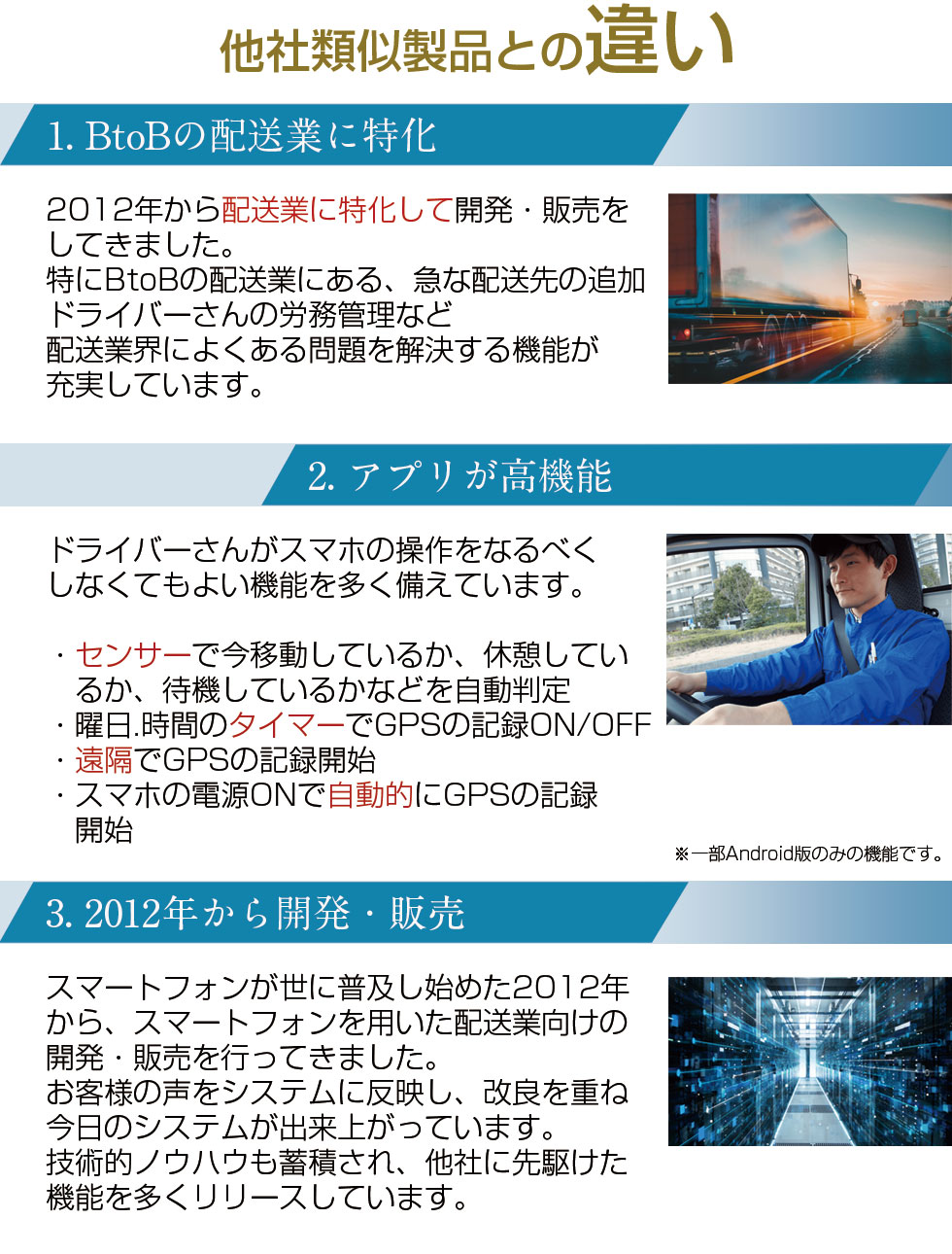 1. BtoBの配送業に特化 2012年から配送業に特化して開発・販売を してきました。 特にBtoBの配送業にある、急な配送先の追加 ドライバーさんの労務管理など 配送業界によくある問題を解決する機能が 充実しています。 2. アプリが高機能 ドライバーさんがスマホの操作をなるべく しなくてもよい機能を多く備えています。 ・センサーで今移動しているか、休憩してい 　るか、待機しているかなどを自動判定 ・曜日.時間のタイマーでGPSの記録ON/OFF ・遠隔でGPSの記録開始 ・スマホの電源ONで自動的にGPSの記録 　開始