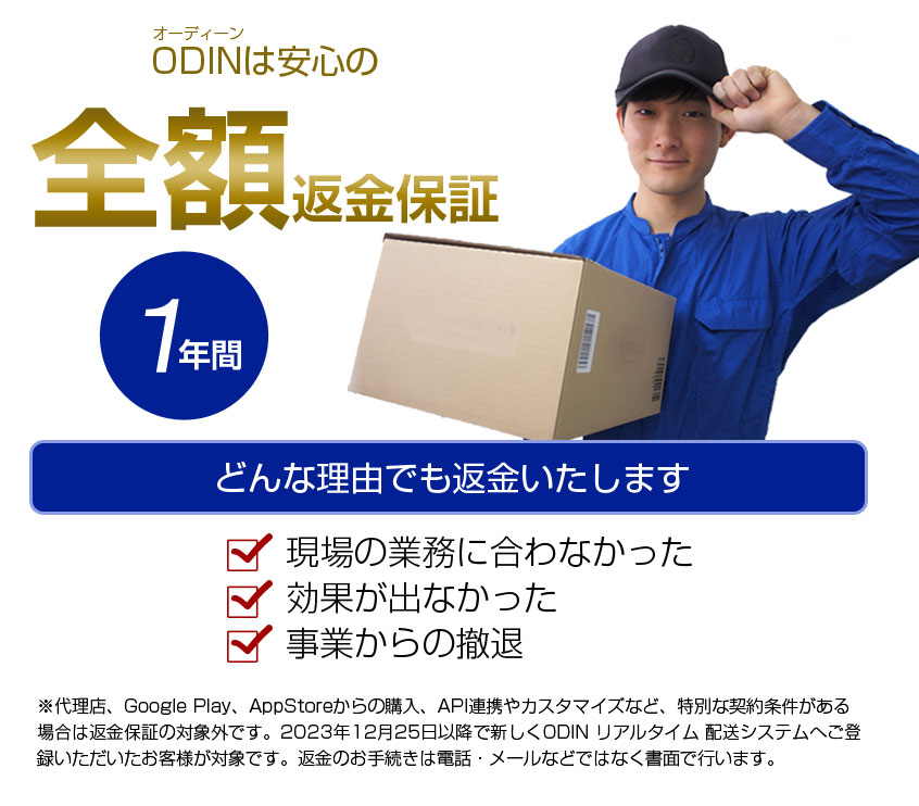 ODINは安心の全額返金保証　1年間どんな理由でも返金致します　現場の業務に合わなかった　効果が出なかった　事業からの撤退　代理店、Google　Play、AppStoreからの購入、API連携やカスタマイズなど、特別な契約条件がある場合は返金保証の対象外です。2023年12月25日以降で新しくODINリアルタイム配送システムへご登録いただいたお客様が対象です。返金のお手続きは電話・メールなどではなく書面で行います。