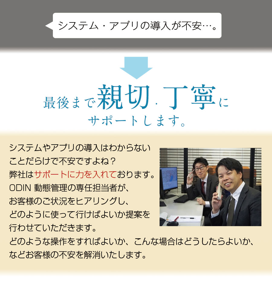 システム・アプリの導入が不安・・・。最後まで親切、丁寧にサポートします。システムやアプリの導入はわからないことだらけで不安ですよね？弊社はサポートに力を入れております。ODIN動態管理の専任担当者が、お客様のご状況をヒアリングし、どのように使って行けばよいか提案を行わせていただきます。どのような操作をすればよいか、こんな場合はどうしたらよいか、などお客様の不安を解消いたします。